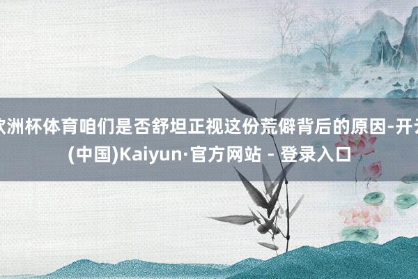 欧洲杯体育咱们是否舒坦正视这份荒僻背后的原因-开云(中国)Kaiyun·官方网站 - 登录入口