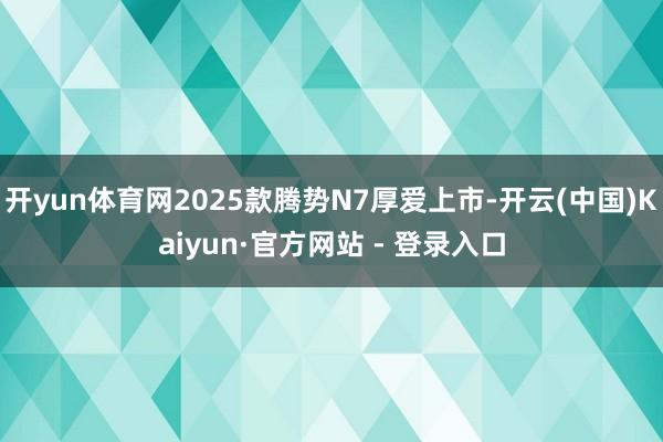 开yun体育网2025款腾势N7厚爱上市-开云(中国)Kaiyun·官方网站 - 登录入口