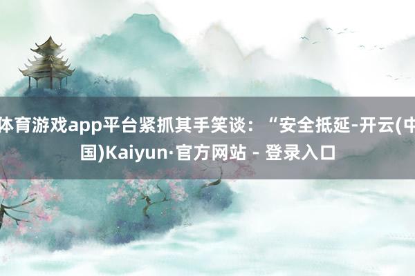 体育游戏app平台紧抓其手笑谈：“安全抵延-开云(中国)Kaiyun·官方网站 - 登录入口