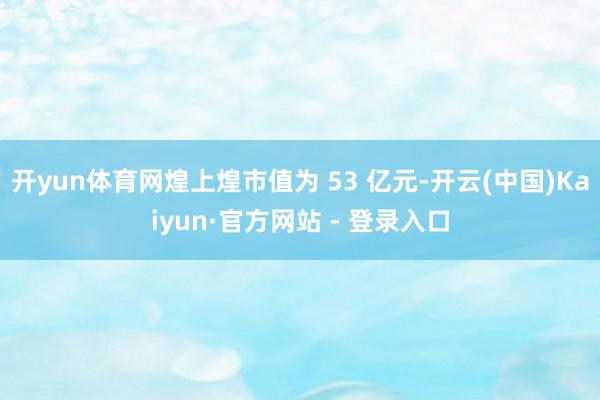 开yun体育网煌上煌市值为 53 亿元-开云(中国)Kaiyun·官方网站 - 登录入口