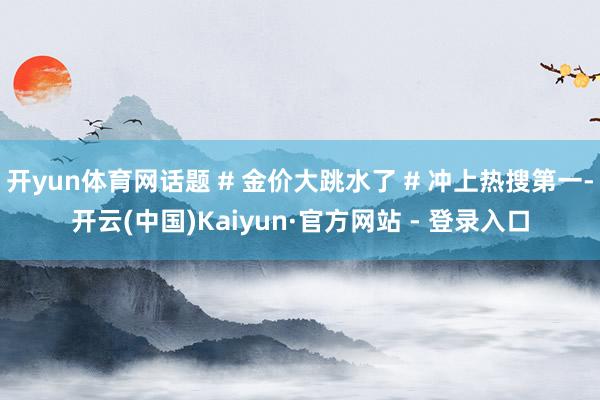 开yun体育网话题 # 金价大跳水了 # 冲上热搜第一-开云(中国)Kaiyun·官方网站 - 登录入口