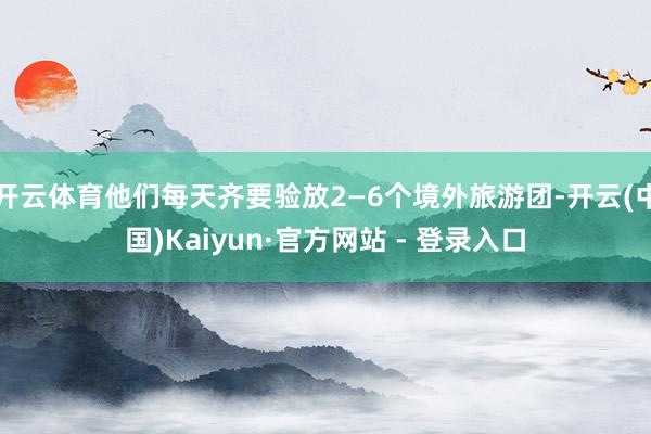 开云体育他们每天齐要验放2—6个境外旅游团-开云(中国)Kaiyun·官方网站 - 登录入口
