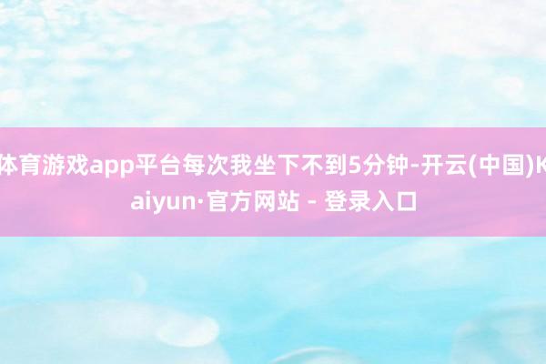 体育游戏app平台每次我坐下不到5分钟-开云(中国)Kaiyun·官方网站 - 登录入口