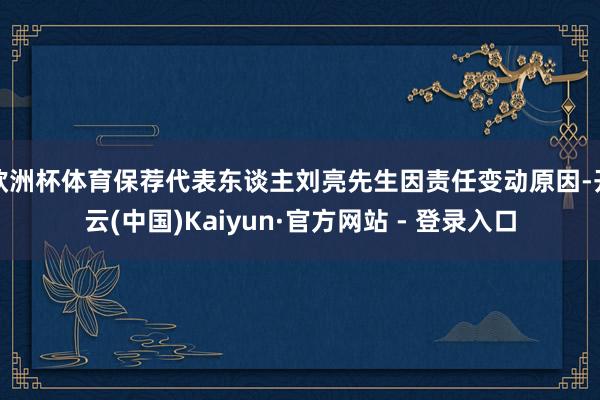 欧洲杯体育保荐代表东谈主刘亮先生因责任变动原因-开云(中国)Kaiyun·官方网站 - 登录入口