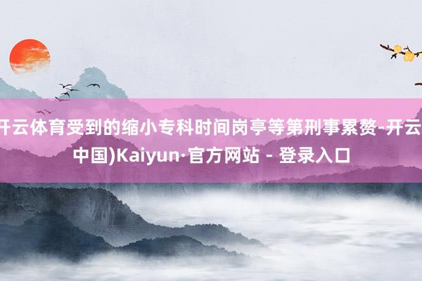 开云体育受到的缩小专科时间岗亭等第刑事累赘-开云(中国)Kaiyun·官方网站 - 登录入口
