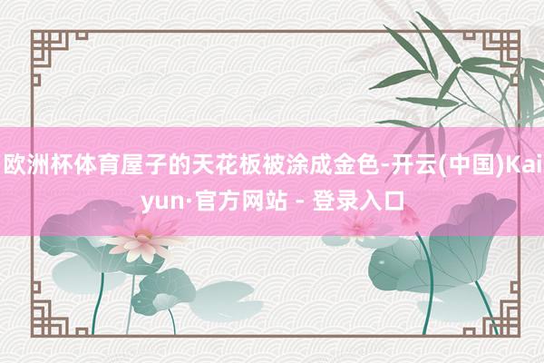 欧洲杯体育屋子的天花板被涂成金色-开云(中国)Kaiyun·官方网站 - 登录入口