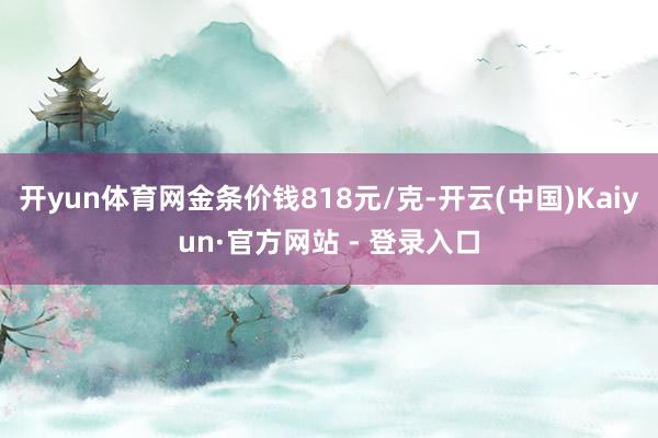 开yun体育网金条价钱818元/克-开云(中国)Kaiyun·官方网站 - 登录入口