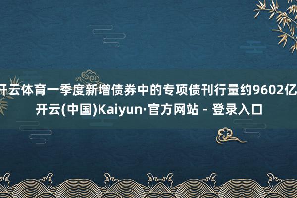 开云体育一季度新增债券中的专项债刊行量约9602亿-开云(中国)Kaiyun·官方网站 - 登录入口