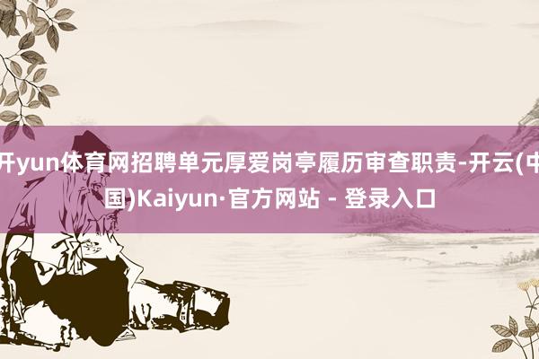 开yun体育网招聘单元厚爱岗亭履历审查职责-开云(中国)Kaiyun·官方网站 - 登录入口