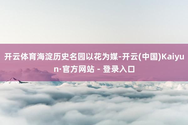 开云体育海淀历史名园以花为媒-开云(中国)Kaiyun·官方网站 - 登录入口