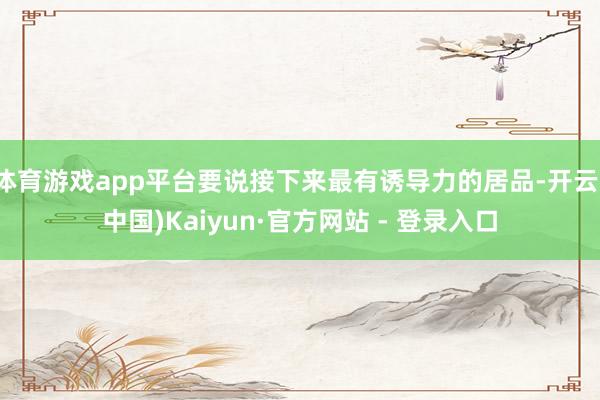 体育游戏app平台要说接下来最有诱导力的居品-开云(中国)Kaiyun·官方网站 - 登录入口