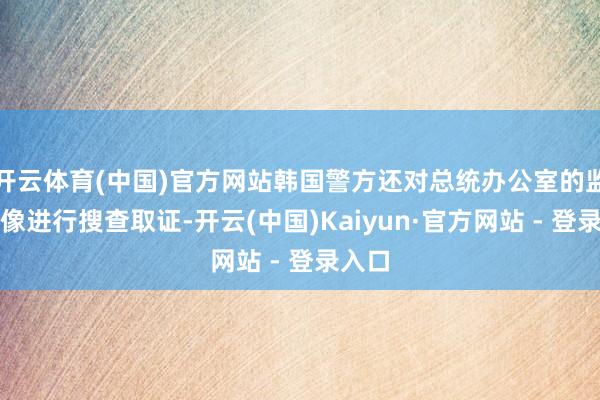 开云体育(中国)官方网站韩国警方还对总统办公室的监控摄像进行搜查取证-开云(中国)Kaiyun·官方网站 - 登录入口