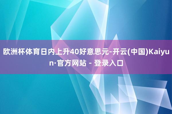 欧洲杯体育日内上升40好意思元-开云(中国)Kaiyun·官方网站 - 登录入口