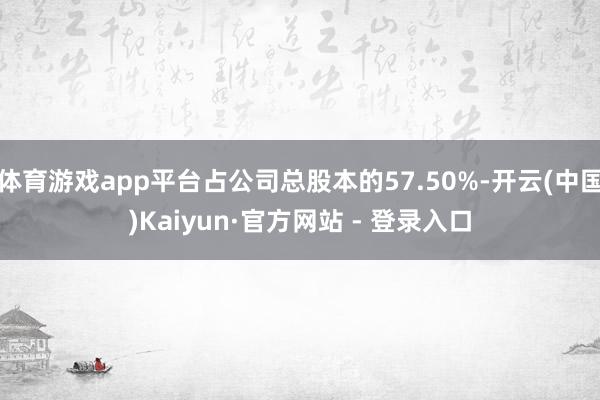 体育游戏app平台占公司总股本的57.50%-开云(中国)Kaiyun·官方网站 - 登录入口