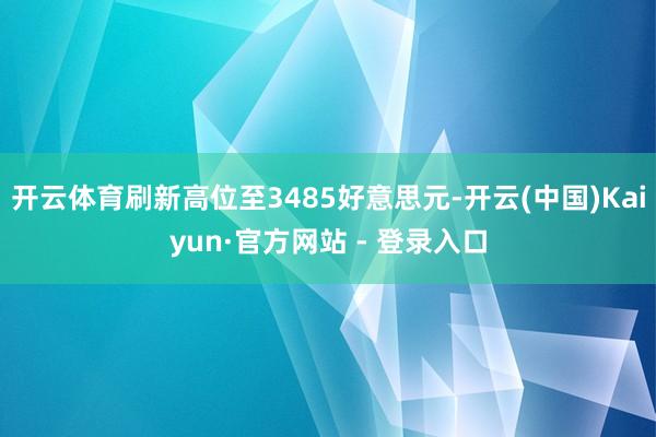 开云体育刷新高位至3485好意思元-开云(中国)Kaiyun·官方网站 - 登录入口
