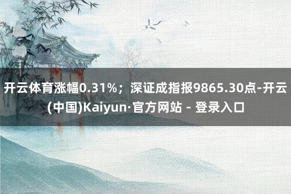 开云体育涨幅0.31%；深证成指报9865.30点-开云(中国)Kaiyun·官方网站 - 登录入口