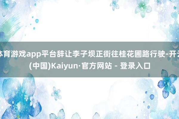 体育游戏app平台辞让李子坝正街往桂花圃路行驶-开云(中国)Kaiyun·官方网站 - 登录入口