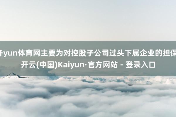 开yun体育网主要为对控股子公司过头下属企业的担保-开云(中国)Kaiyun·官方网站 - 登录入口