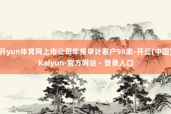 开yun体育网上市公司年报审计客户98家-开云(中国)Kaiyun·官方网站 - 登录入口