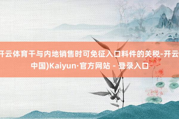 开云体育干与内地销售时可免征入口料件的关税-开云(中国)Kaiyun·官方网站 - 登录入口