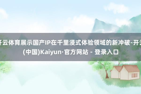 开云体育展示国产IP在千里浸式体验领域的新冲破-开云(中国)Kaiyun·官方网站 - 登录入口