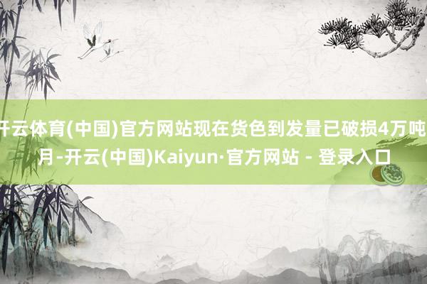 开云体育(中国)官方网站现在货色到发量已破损4万吨/月-开云(中国)Kaiyun·官方网站 - 登录入口
