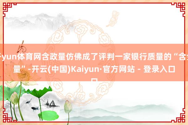 开yun体育网含政量仿佛成了评判一家银行质量的“含金量”-开云(中国)Kaiyun·官方网站 - 登录入口