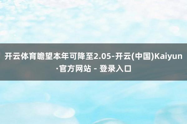 开云体育瞻望本年可降至2.05-开云(中国)Kaiyun·官方网站 - 登录入口