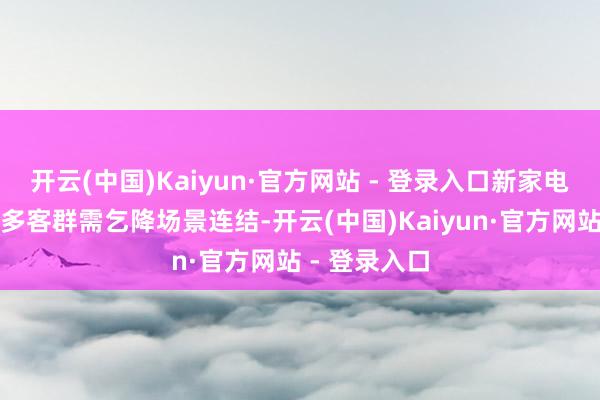 开云(中国)Kaiyun·官方网站 - 登录入口新家电正不停与更多客群需乞降场景连结-开云(中国)Kaiyun·官方网站 - 登录入口