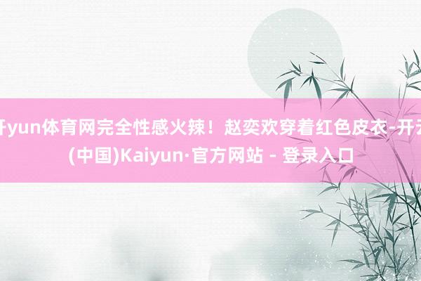 开yun体育网完全性感火辣！赵奕欢穿着红色皮衣-开云(中国)Kaiyun·官方网站 - 登录入口