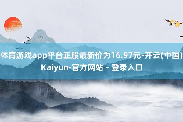 体育游戏app平台正股最新价为16.97元-开云(中国)Kaiyun·官方网站 - 登录入口
