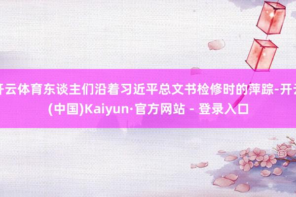 开云体育东谈主们沿着习近平总文书检修时的萍踪-开云(中国)Kaiyun·官方网站 - 登录入口