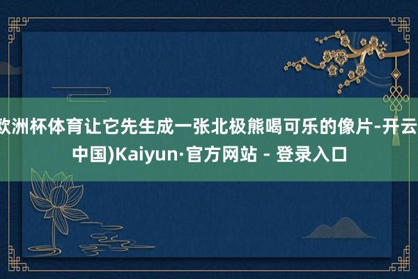 欧洲杯体育让它先生成一张北极熊喝可乐的像片-开云(中国)Kaiyun·官方网站 - 登录入口
