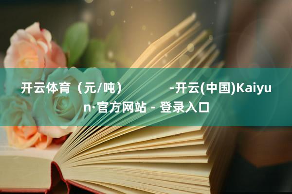 开云体育（元/吨）            -开云(中国)Kaiyun·官方网站 - 登录入口
