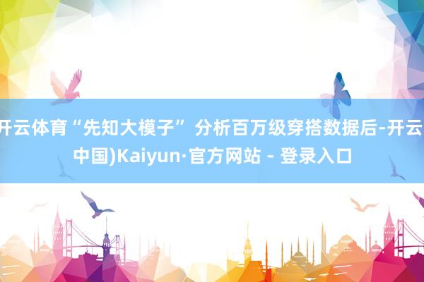 开云体育“先知大模子” 分析百万级穿搭数据后-开云(中国)Kaiyun·官方网站 - 登录入口