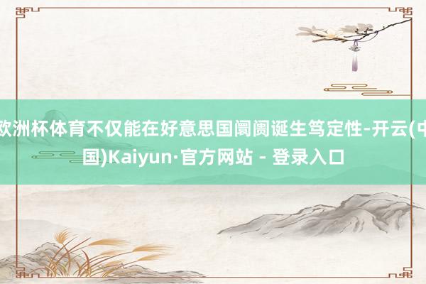 欧洲杯体育不仅能在好意思国阛阓诞生笃定性-开云(中国)Kaiyun·官方网站 - 登录入口