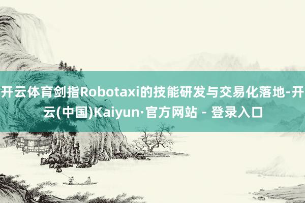 开云体育剑指Robotaxi的技能研发与交易化落地-开云(中国)Kaiyun·官方网站 - 登录入口