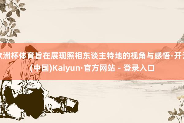 欧洲杯体育旨在展现照相东谈主特地的视角与感悟-开云(中国)Kaiyun·官方网站 - 登录入口