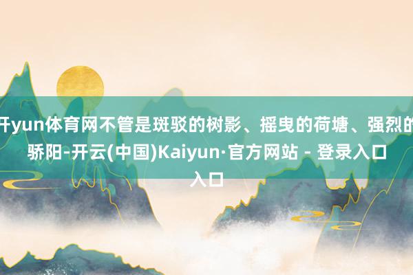 开yun体育网不管是斑驳的树影、摇曳的荷塘、强烈的骄阳-开云(中国)Kaiyun·官方网站 - 登录入口