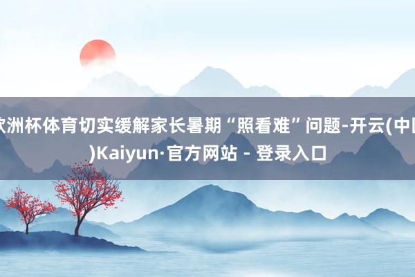 欧洲杯体育切实缓解家长暑期“照看难”问题-开云(中国)Kaiyun·官方网站 - 登录入口