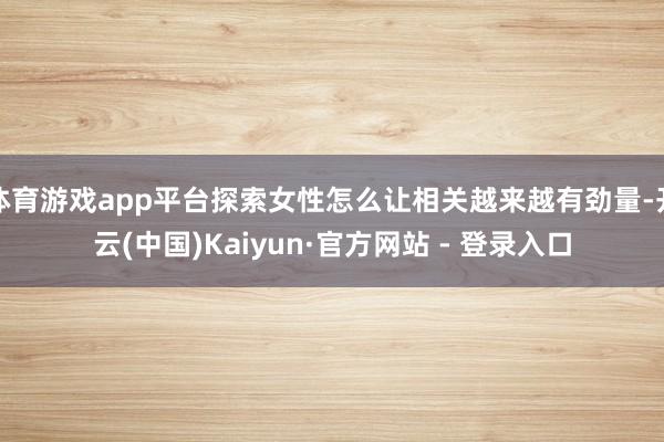 体育游戏app平台探索女性怎么让相关越来越有劲量-开云(中国)Kaiyun·官方网站 - 登录入口