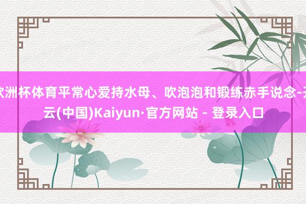 欧洲杯体育平常心爱持水母、吹泡泡和锻练赤手说念-开云(中国)Kaiyun·官方网站 - 登录入口