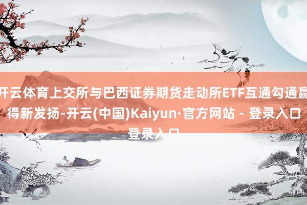 开云体育上交所与巴西证券期货走动所ETF互通勾通赢得新发扬-开云(中国)Kaiyun·官方网站 - 登录入口