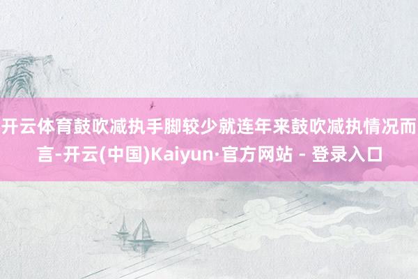开云体育　　鼓吹减执手脚较少　　就连年来鼓吹减执情况而言-开云(中国)Kaiyun·官方网站 - 登录入口