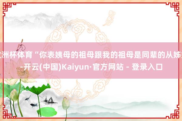 欧洲杯体育“你表姨母的祖母跟我的祖母是同辈的从姊妹-开云(中国)Kaiyun·官方网站 - 登录入口
