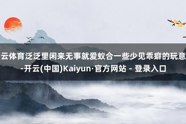 开云体育泛泛里闲来无事就爱蚁合一些少见乖癖的玩意儿-开云(中国)Kaiyun·官方网站 - 登录入口