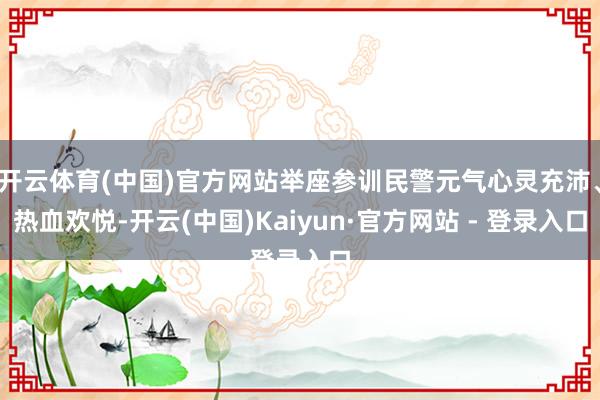 开云体育(中国)官方网站举座参训民警元气心灵充沛、热血欢悦-开云(中国)Kaiyun·官方网站 - 登录入口