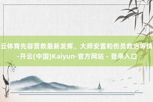开云体育先容营救最新发挥、大师安置和伤员救治等情况-开云(中国)Kaiyun·官方网站 - 登录入口