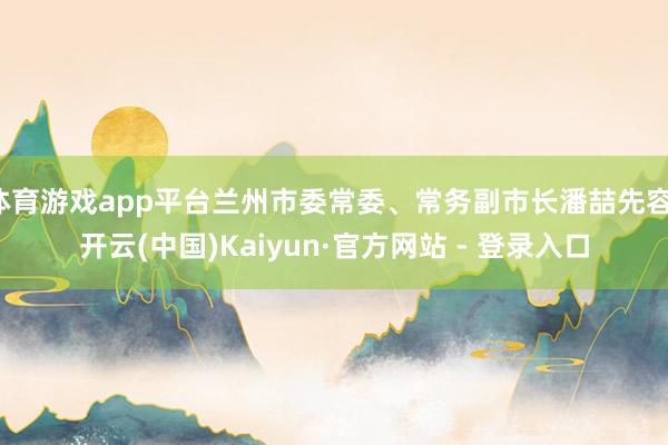 体育游戏app平台兰州市委常委、常务副市长潘喆先容-开云(中国)Kaiyun·官方网站 - 登录入口