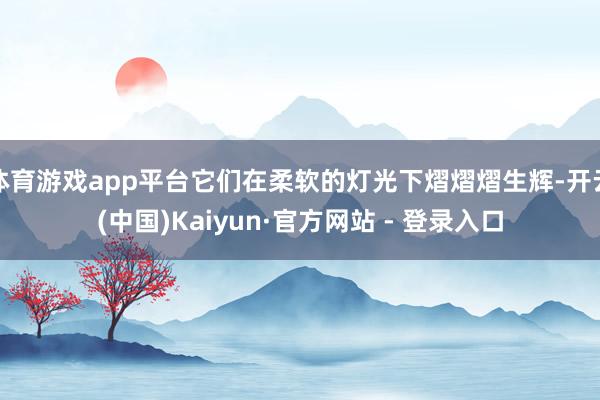 体育游戏app平台它们在柔软的灯光下熠熠熠生辉-开云(中国)Kaiyun·官方网站 - 登录入口